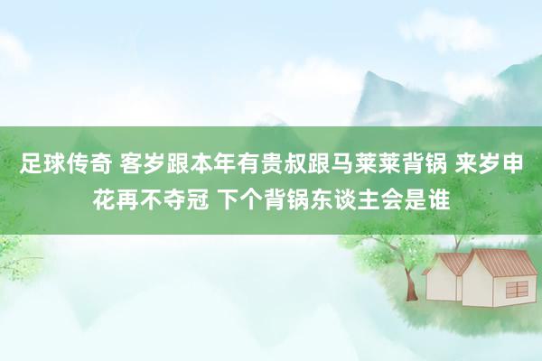 足球传奇 客岁跟本年有贵叔跟马莱莱背锅 来岁申花再不夺冠 下个背锅东谈主会是谁