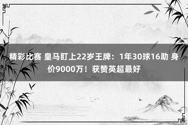 精彩比赛 皇马盯上22岁王牌：1年30球16助 身价9000万！获赞英超最好