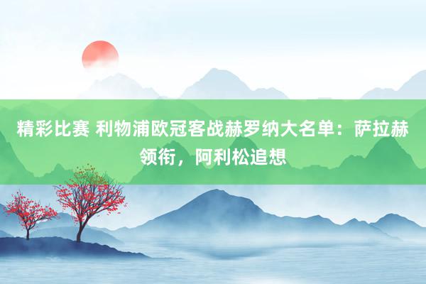 精彩比赛 利物浦欧冠客战赫罗纳大名单：萨拉赫领衔，阿利松追想